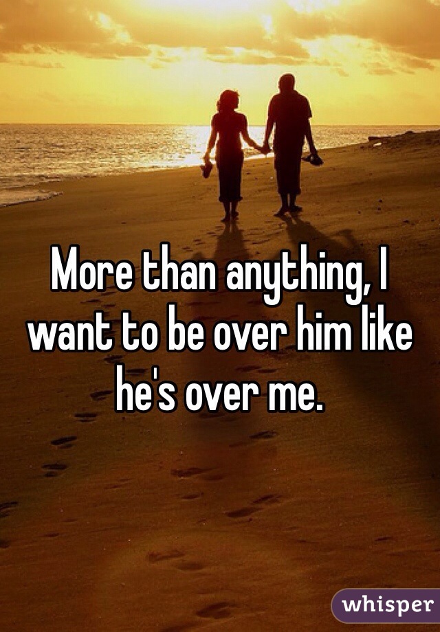 More than anything, I want to be over him like he's over me.