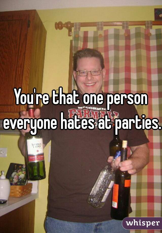 You're that one person everyone hates at parties. 