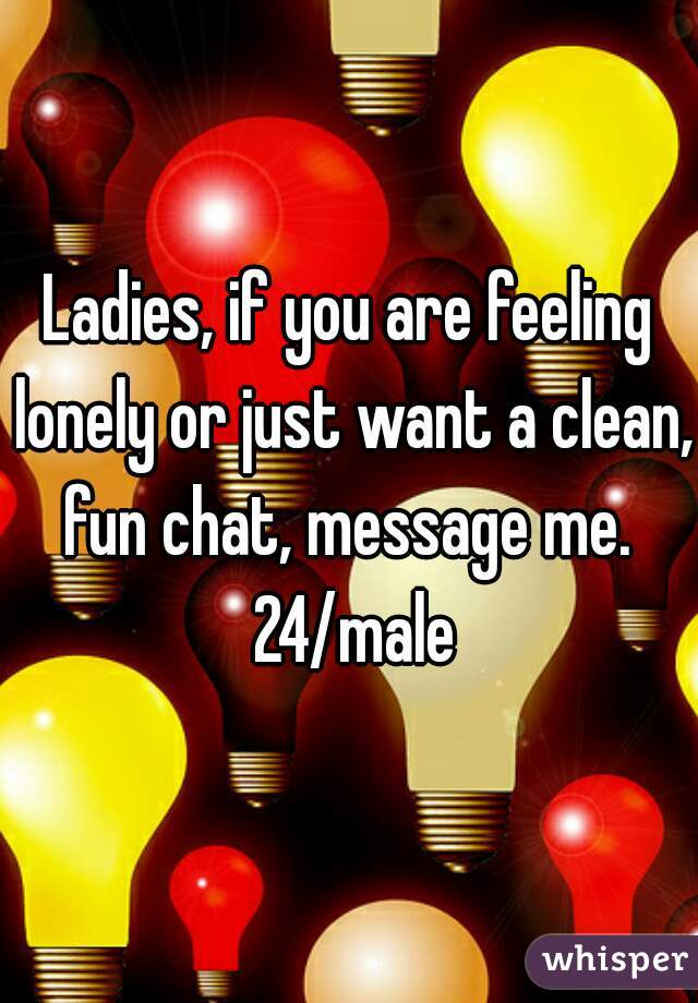 Ladies, if you are feeling lonely or just want a clean, fun chat, message me.  24/male