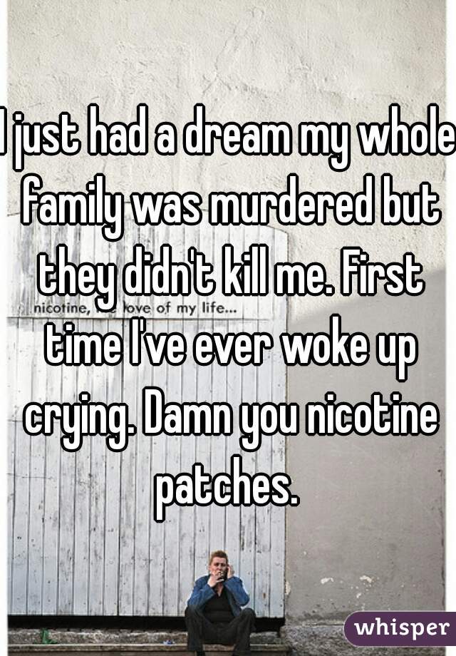 I just had a dream my whole family was murdered but they didn't kill me. First time I've ever woke up crying. Damn you nicotine patches. 