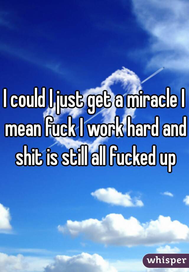 I could I just get a miracle I mean fuck I work hard and shit is still all fucked up