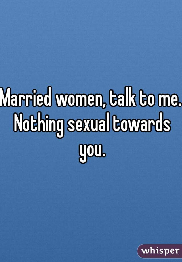 Married women, talk to me. Nothing sexual towards you.