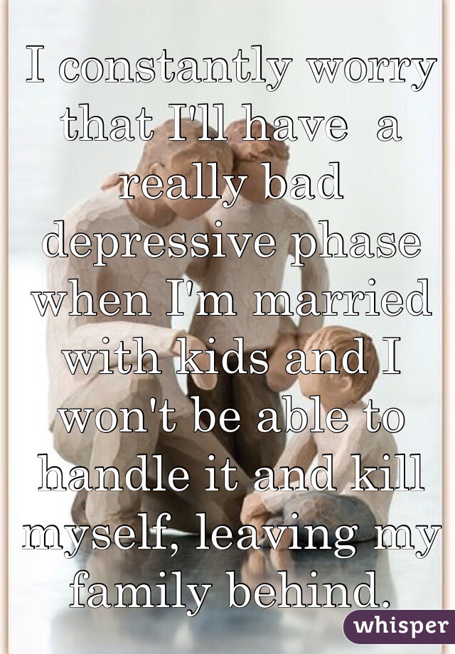 I constantly worry that I'll have  a really bad depressive phase when I'm married with kids and I won't be able to handle it and kill myself, leaving my family behind. 