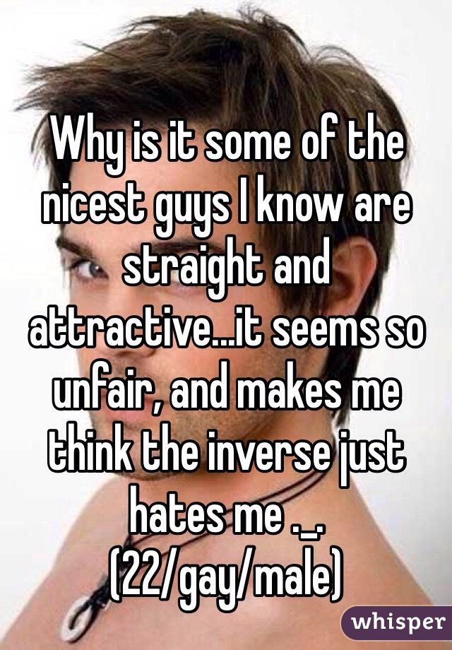 Why is it some of the nicest guys I know are straight and attractive...it seems so unfair, and makes me think the inverse just hates me ._.
(22/gay/male)