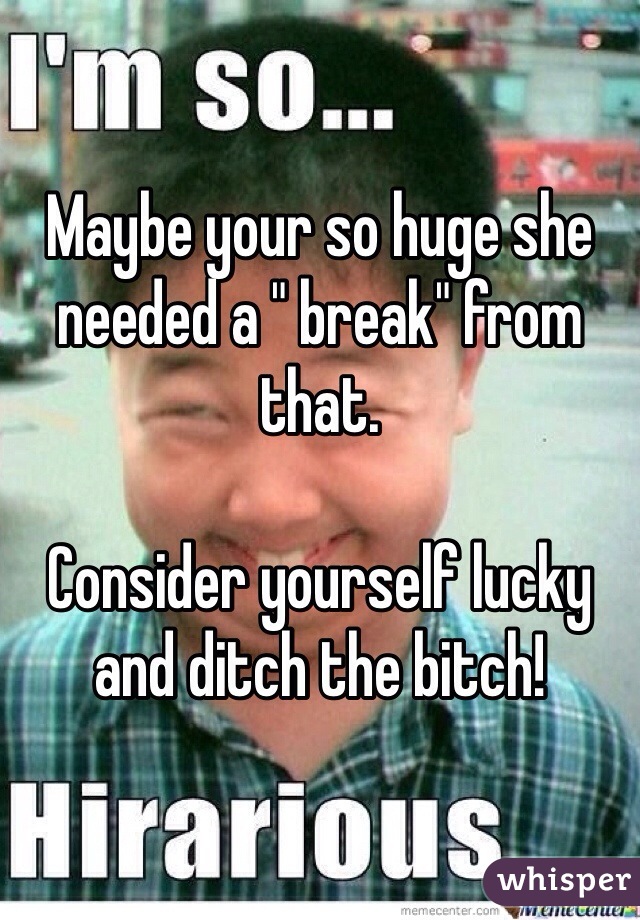 Maybe your so huge she needed a " break" from that.   

Consider yourself lucky and ditch the bitch!