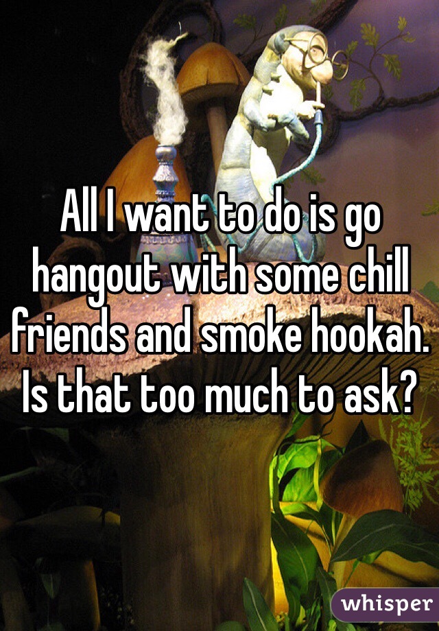 All I want to do is go hangout with some chill friends and smoke hookah. Is that too much to ask?