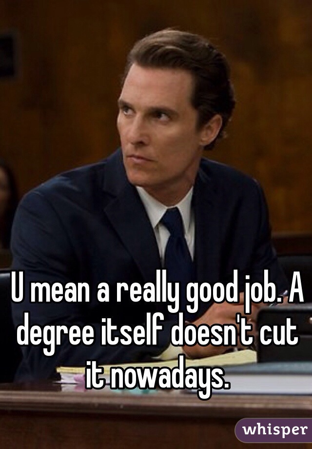 U mean a really good job. A degree itself doesn't cut it nowadays. 
