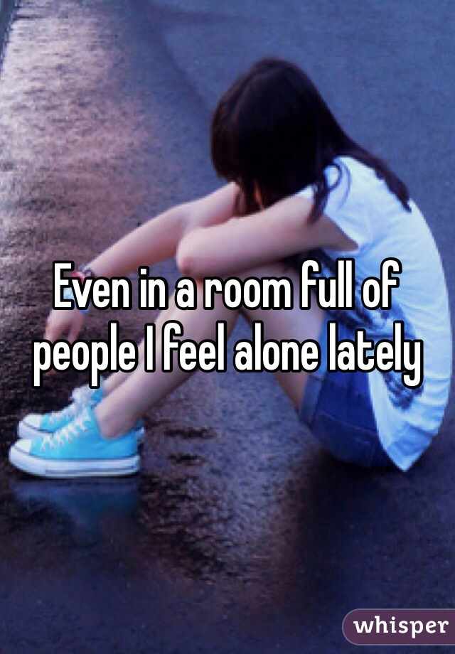 Even in a room full of people I feel alone lately 