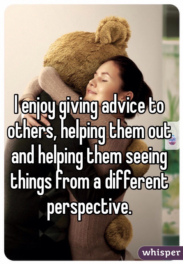 I enjoy giving advice to others, helping them out and helping them seeing things from a different perspective.
