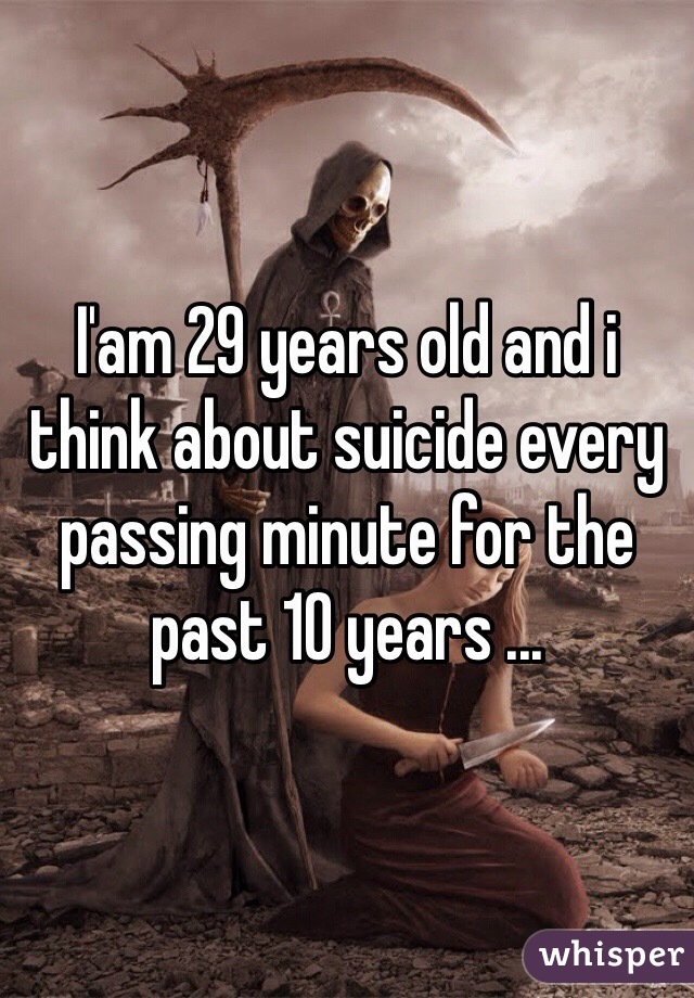 I'am 29 years old and i think about suicide every passing minute for the past 10 years ... 
