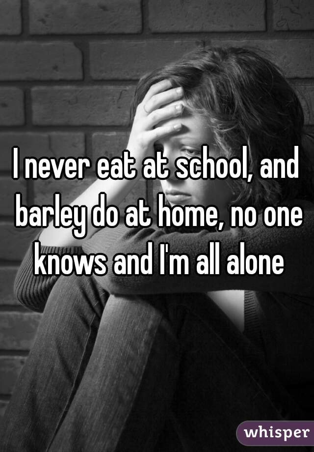 I never eat at school, and barley do at home, no one knows and I'm all alone