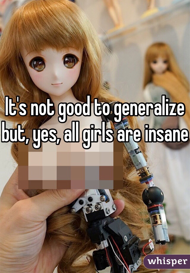 It's not good to generalize but, yes, all girls are insane