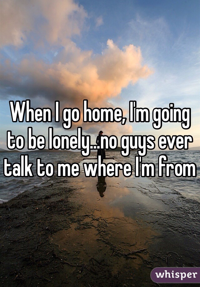 When I go home, I'm going to be lonely...no guys ever talk to me where I'm from 