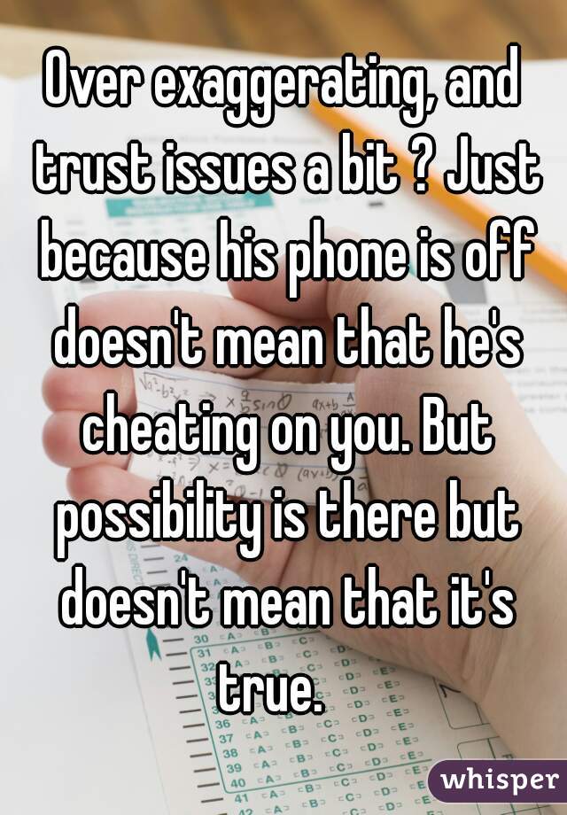 Over exaggerating, and trust issues a bit ? Just because his phone is off doesn't mean that he's cheating on you. But possibility is there but doesn't mean that it's true.   