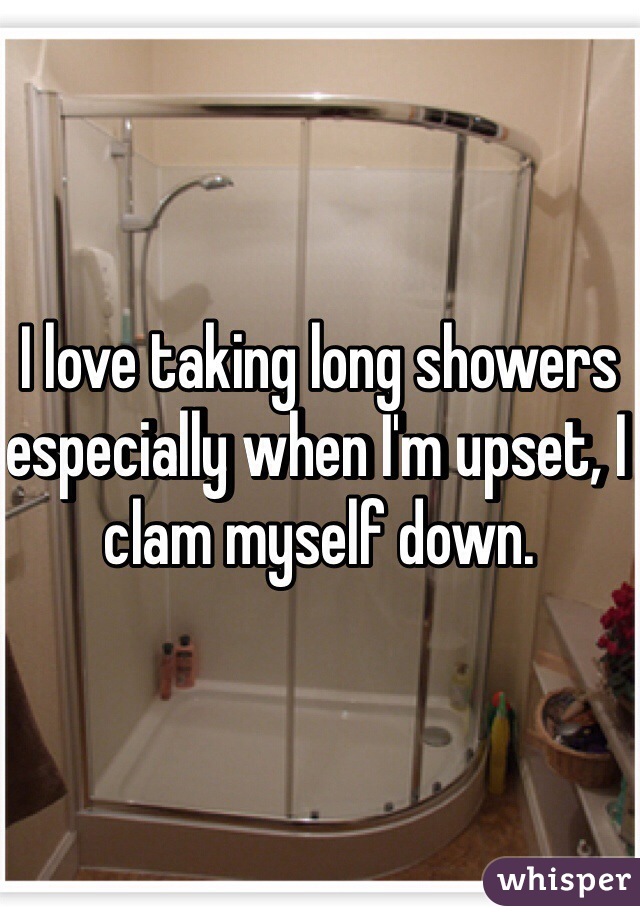 I love taking long showers especially when I'm upset, I clam myself down. 