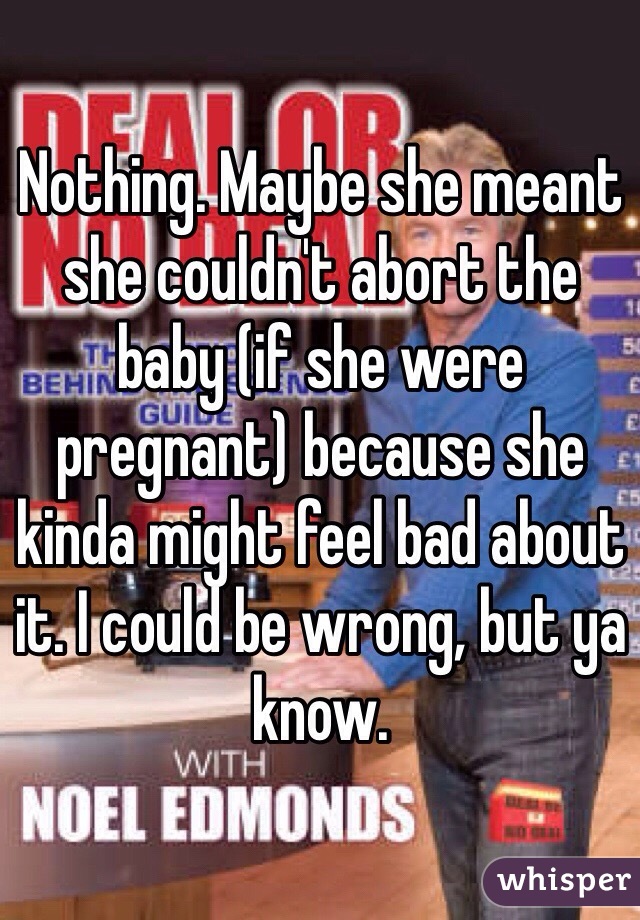 Nothing. Maybe she meant she couldn't abort the baby (if she were pregnant) because she kinda might feel bad about it. I could be wrong, but ya know.