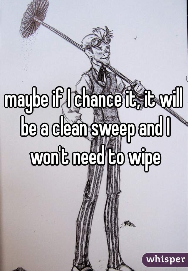 maybe if I chance it, it will be a clean sweep and I won't need to wipe