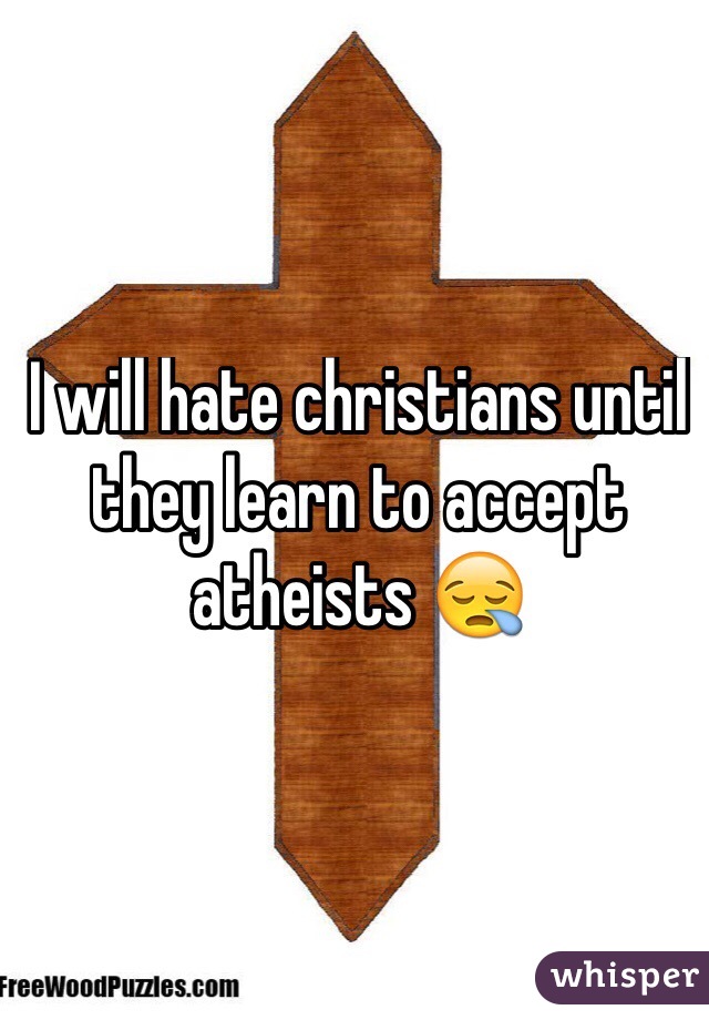 I will hate christians until they learn to accept atheists 😪
