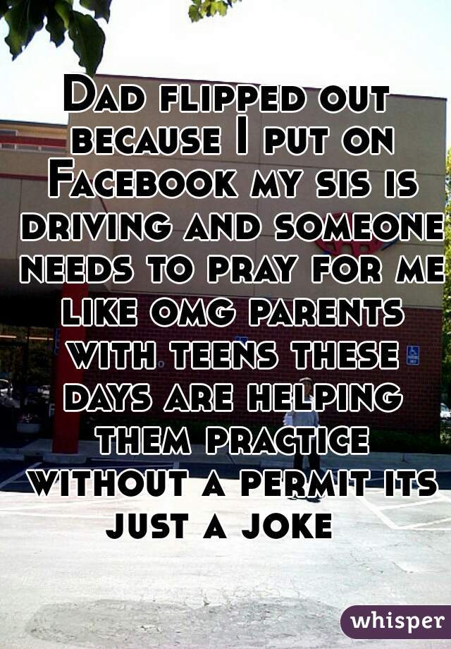 Dad flipped out because I put on Facebook my sis is driving and someone needs to pray for me like omg parents with teens these days are helping them practice without a permit its just a joke  