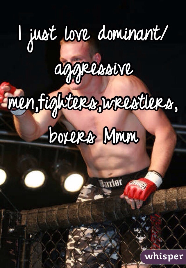 I just love dominant/aggressive men,fighters,wrestlers, boxers Mmm