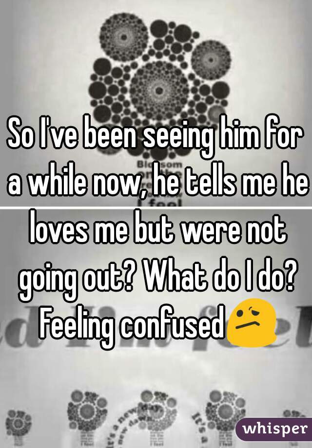 So I've been seeing him for a while now, he tells me he loves me but were not going out? What do I do? Feeling confused😕