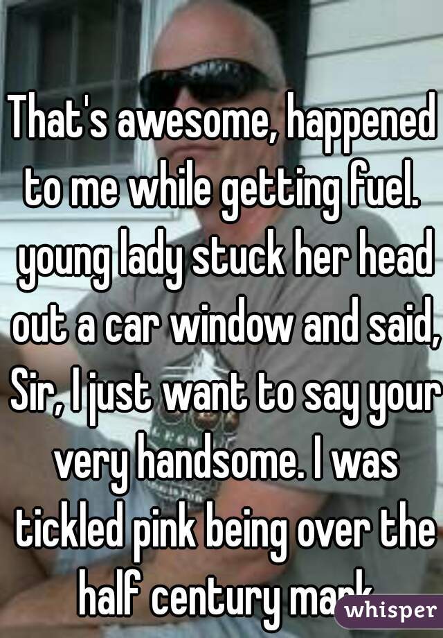 That's awesome, happened to me while getting fuel.  young lady stuck her head out a car window and said, Sir, I just want to say your very handsome. I was tickled pink being over the half century mark