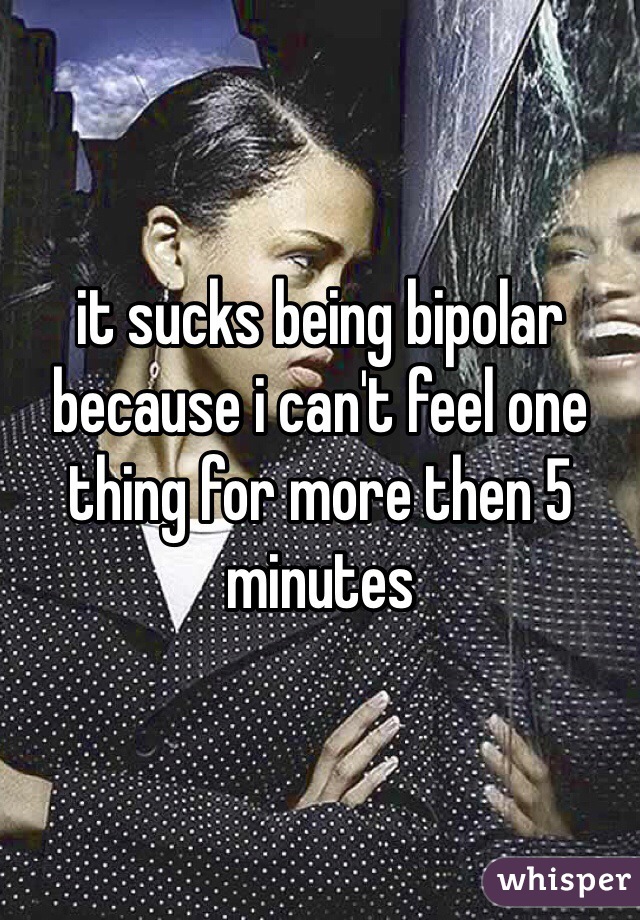 it sucks being bipolar because i can't feel one thing for more then 5 minutes 