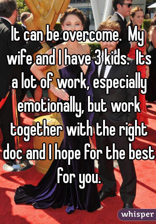 It can be overcome.  My wife and I have 3 kids.  Its a lot of work, especially emotionally, but work together with the right doc and I hope for the best for you.