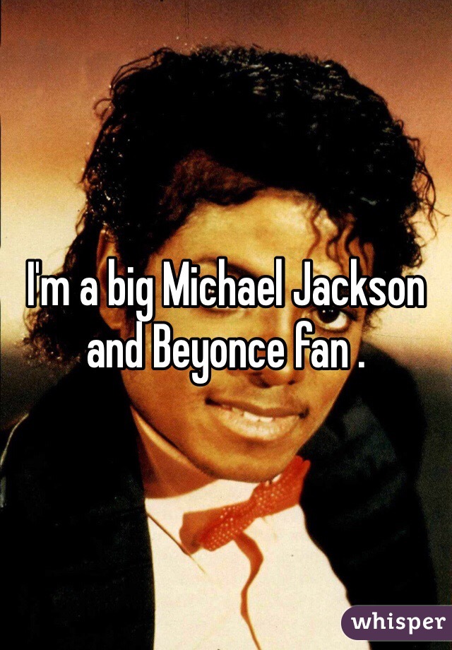 I'm a big Michael Jackson and Beyonce fan . 