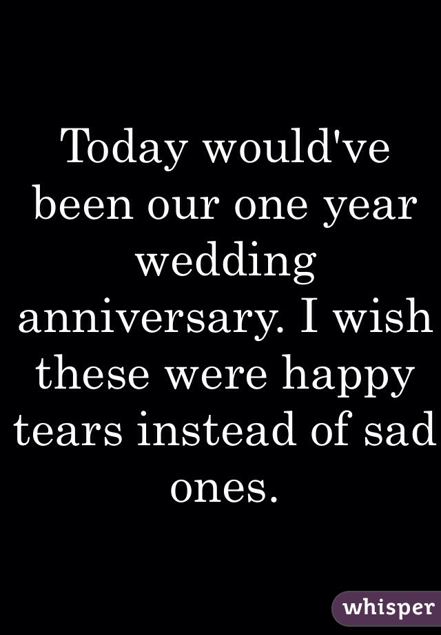 Today would've been our one year wedding anniversary. I wish these were happy tears instead of sad ones.