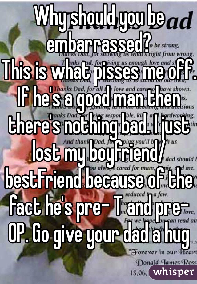 Why should you be embarrassed? 
This is what pisses me off.
If he's a good man then there's nothing bad. I just lost my boyfriend/ bestFriend because of the fact he's pre- T and pre- OP. Go give your dad a hug