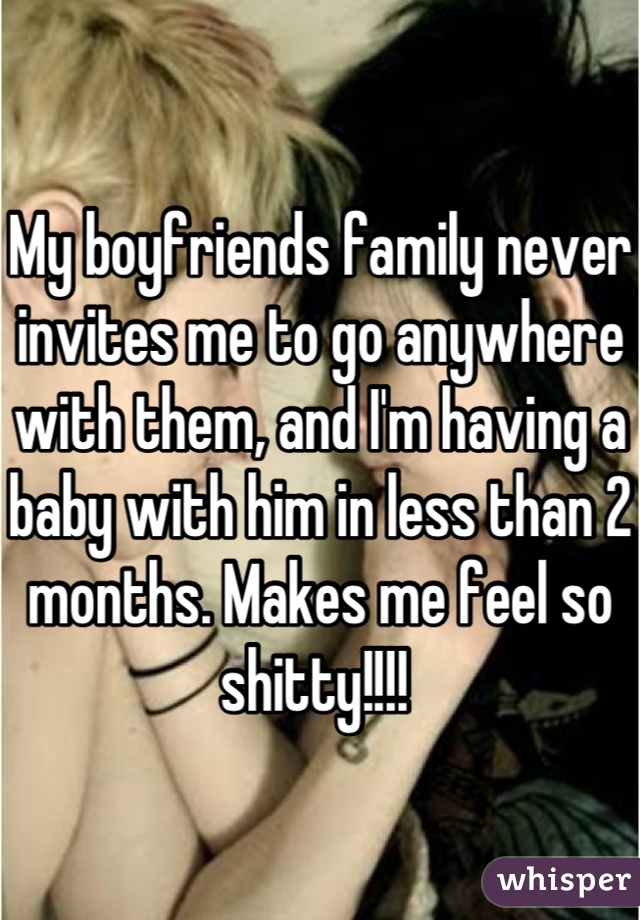 My boyfriends family never invites me to go anywhere with them, and I'm having a baby with him in less than 2 months. Makes me feel so shitty!!!! 