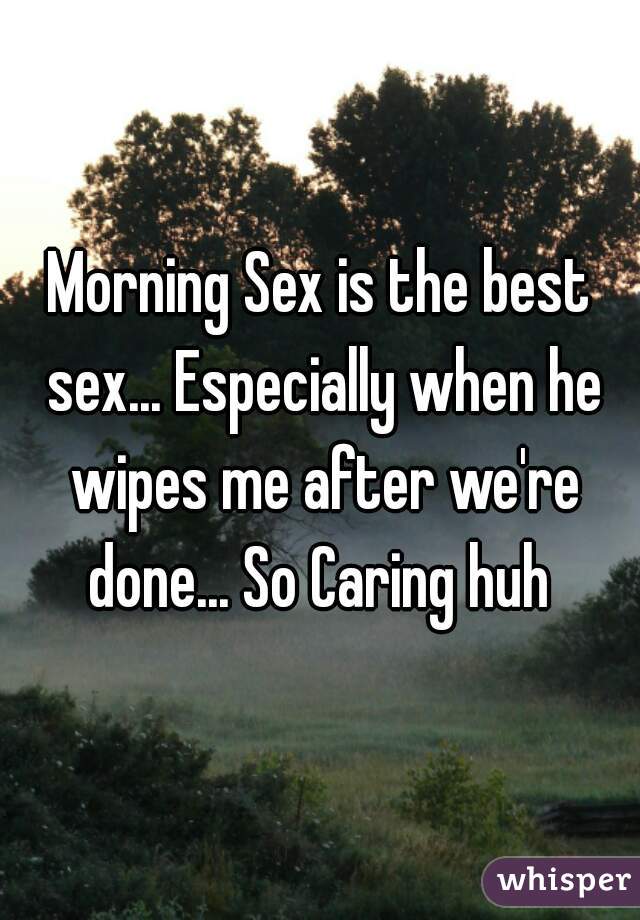 Morning Sex is the best sex... Especially when he wipes me after we're done... So Caring huh 