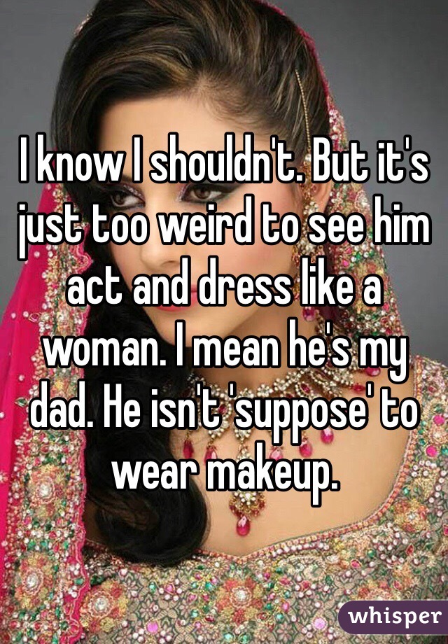 I know I shouldn't. But it's just too weird to see him act and dress like a woman. I mean he's my dad. He isn't 'suppose' to wear makeup. 