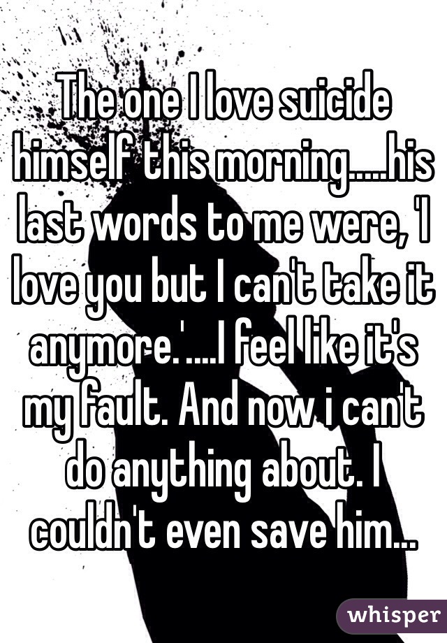 The one I love suicide himself this morning.....his last words to me were, 'I love you but I can't take it anymore.'....I feel like it's my fault. And now i can't do anything about. I couldn't even save him...