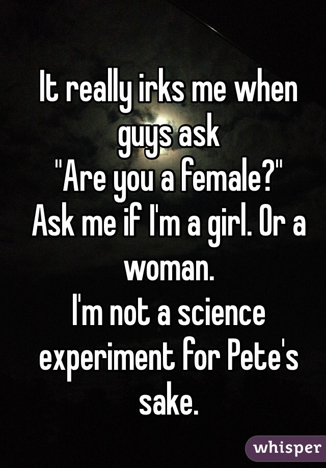 It really irks me when guys ask
"Are you a female?"
Ask me if I'm a girl. Or a woman.
I'm not a science experiment for Pete's sake. 