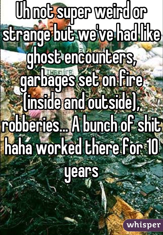 Uh not super weird or strange but we've had like ghost encounters, garbages set on fire (inside and outside), robberies... A bunch of shit haha worked there for 10 years