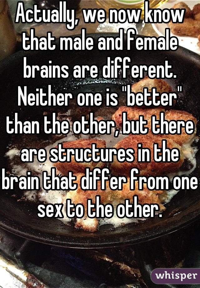Actually, we now know that male and female brains are different. Neither one is "better" than the other, but there are structures in the brain that differ from one sex to the other.
