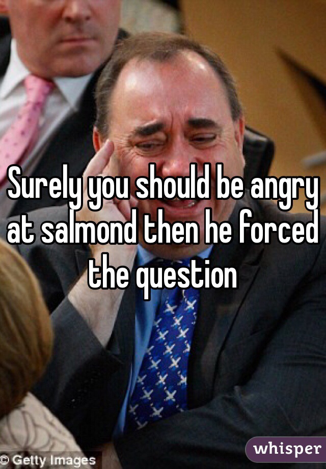 Surely you should be angry at salmond then he forced the question 