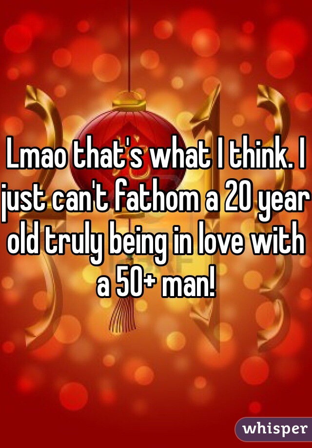 Lmao that's what I think. I just can't fathom a 20 year old truly being in love with a 50+ man! 