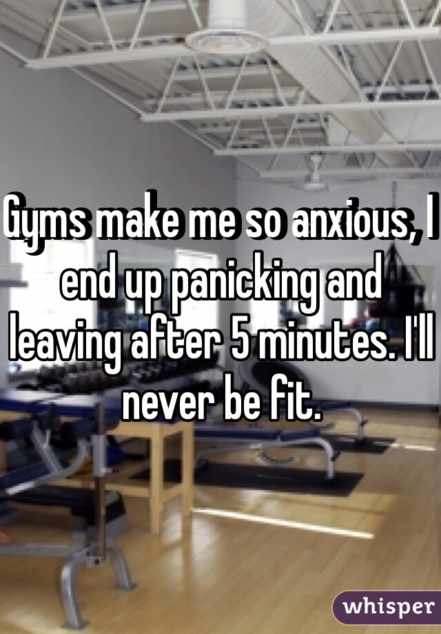 Gyms make me so anxious, I end up panicking and leaving after 5 minutes. I'll never be fit.