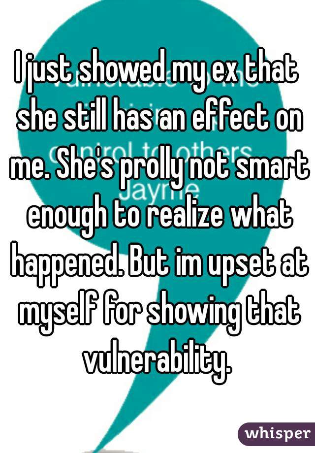 I just showed my ex that she still has an effect on me. She's prolly not smart enough to realize what happened. But im upset at myself for showing that vulnerability. 