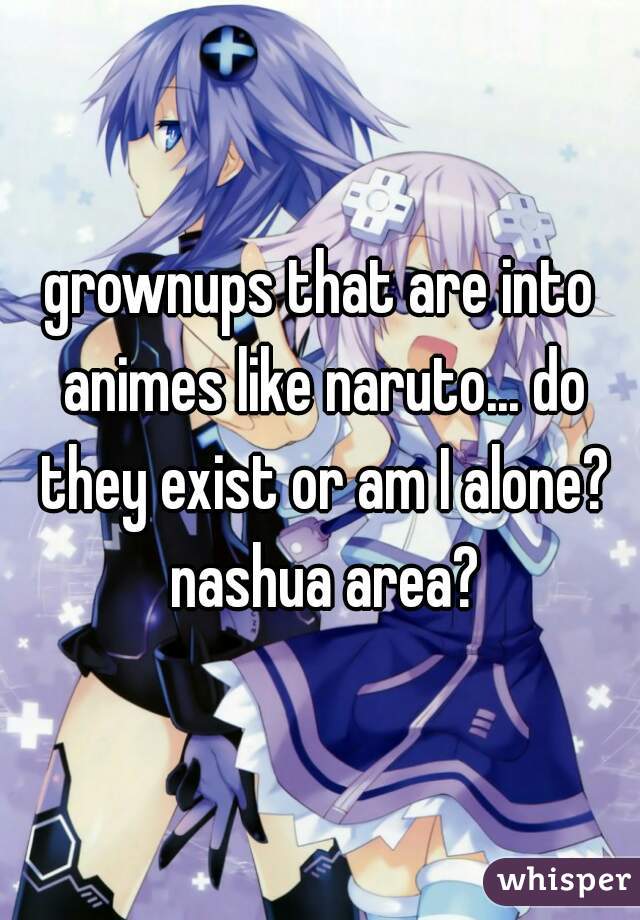 grownups that are into animes like naruto... do they exist or am I alone? nashua area?