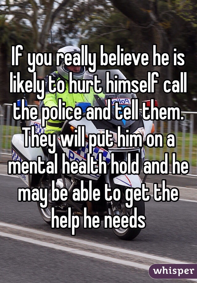 If you really believe he is likely to hurt himself call the police and tell them. 
They will put him on a mental health hold and he may be able to get the help he needs