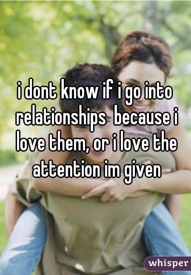 i dont know if i go into relationships  because i love them, or i love the attention im given