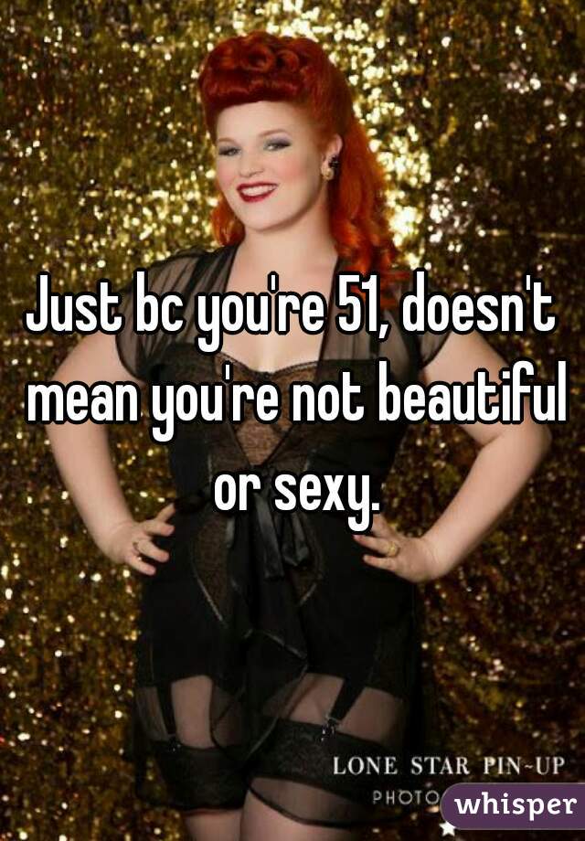 Just bc you're 51, doesn't mean you're not beautiful or sexy.