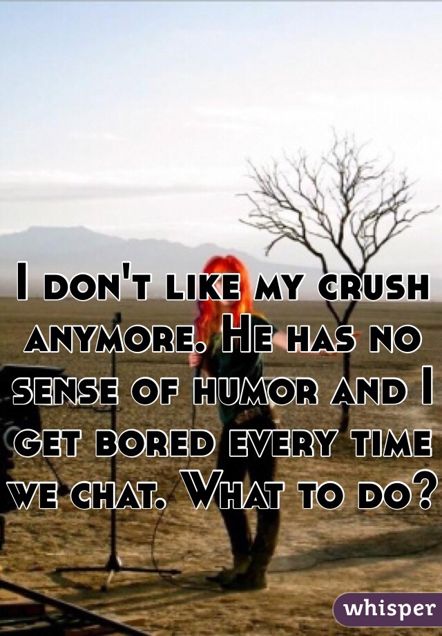I don't like my crush anymore. He has no sense of humor and I get bored every time we chat. What to do?