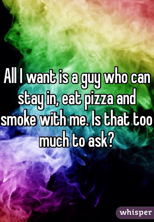 All I want is a guy who can stay in, eat pizza and smoke with me. Is that too much to ask? 