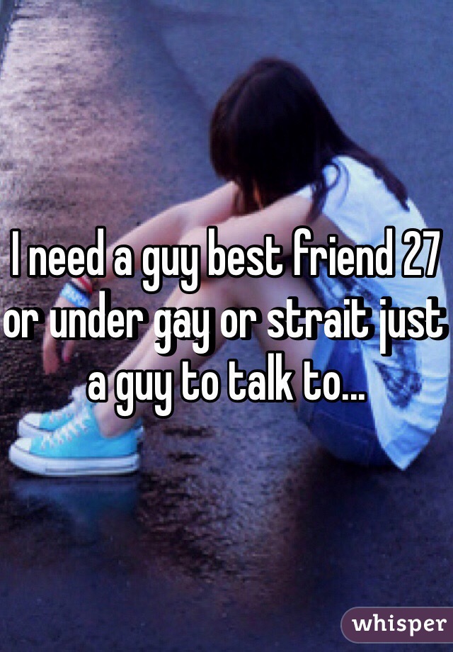 I need a guy best friend 27 or under gay or strait just a guy to talk to...