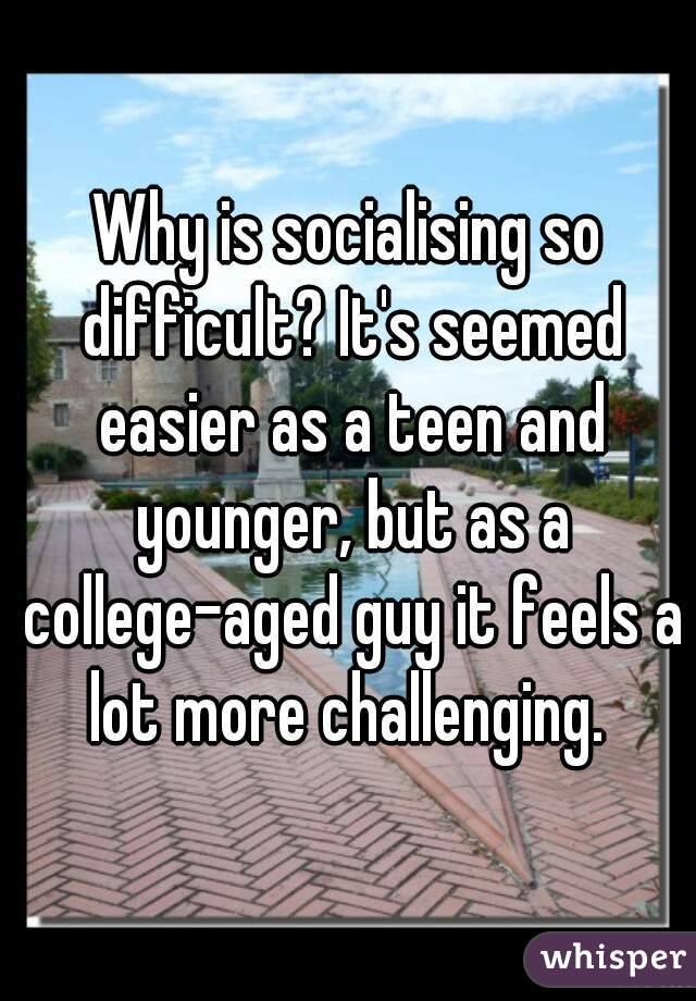 Why is socialising so difficult? It's seemed easier as a teen and younger, but as a college-aged guy it feels a lot more challenging. 
